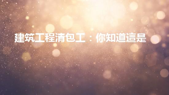 建筑工程清包工：你知道這是什么嗎？
